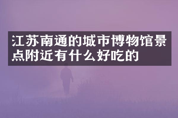 江苏南通的城市博物馆景点附近有什么好吃的