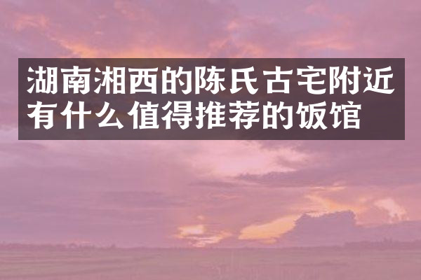 湖南湘西的陈氏古宅附近有什么值得推荐的饭馆吗