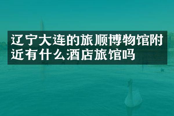 辽宁大连的旅顺博物馆附近有什么酒店旅馆吗