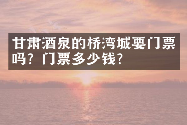 甘肃酒泉的桥湾城要门票吗？门票多少钱？