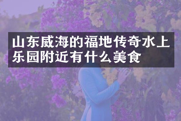 山东威海的福地传奇水上乐园附近有什么美食