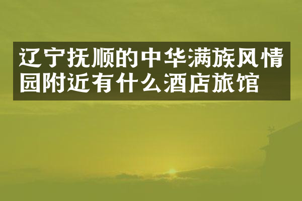 辽宁抚顺的中华满族风情园附近有什么酒店旅馆吗