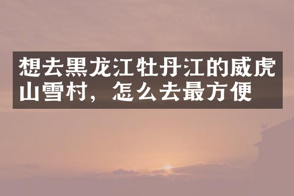 想去黑龙江牡丹江的威虎山雪村，怎么去最方便