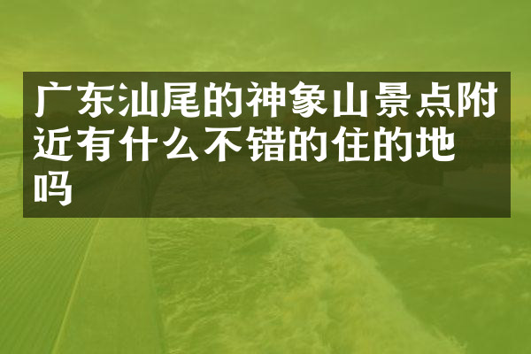广东汕尾的神象山景点附近有什么不错的住的地方吗