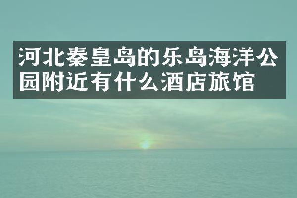 河北秦皇岛的乐岛海洋公园附近有什么酒店旅馆吗