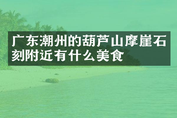 广东潮州的葫芦山摩崖石刻附近有什么美食
