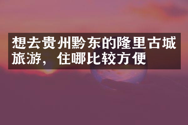 想去贵州黔东的隆里古城旅游，住哪比较方便