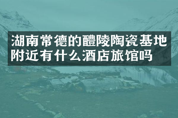 湖南常德的醴陵陶瓷基地附近有什么酒店旅馆吗