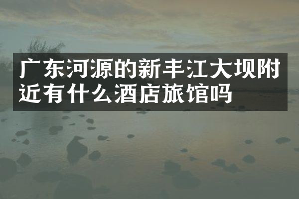 广东河源的新丰江大坝附近有什么酒店旅馆吗