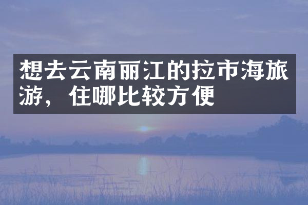 想去云南丽江的拉市海旅游，住哪比较方便