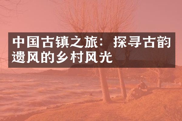 中国古镇之旅：探寻古韵遗风的乡村风光