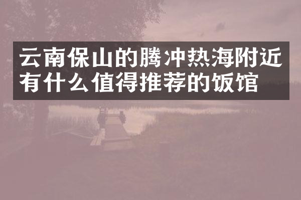 云南保山的腾冲热海附近有什么值得推荐的饭馆吗