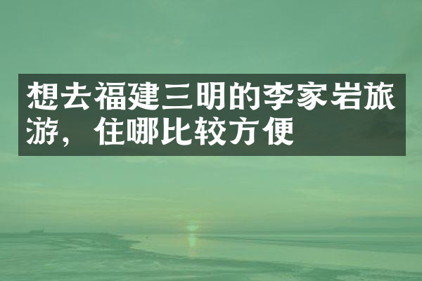 想去福建三明的李家岩旅游，住哪比较方便