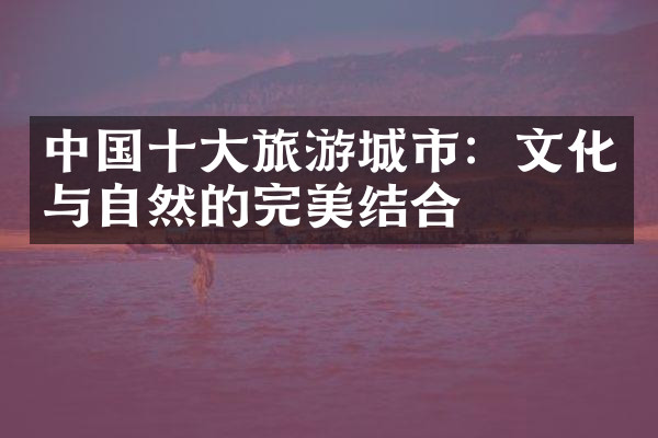 中国十大旅游城市：文化与自然的完美结合