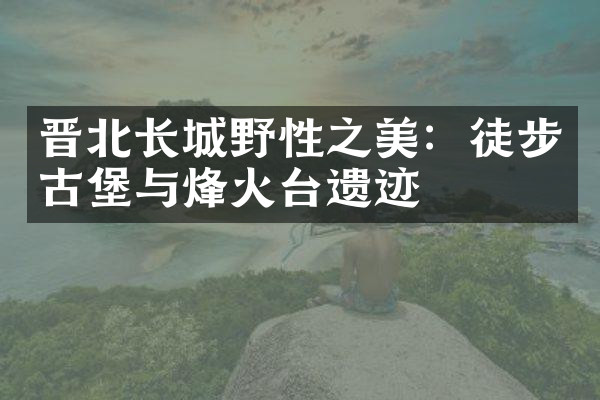晋北长城野性之美：徒步古堡与烽火台遗迹