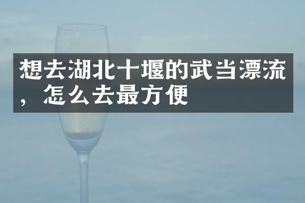 想去湖北十堰的武当漂流，怎么去最方便