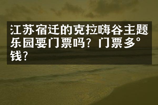 江苏宿迁的克拉嗨谷主题乐园要门票吗？门票多少钱？