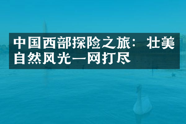 中国西部探险之旅：壮美自然风光一网打尽