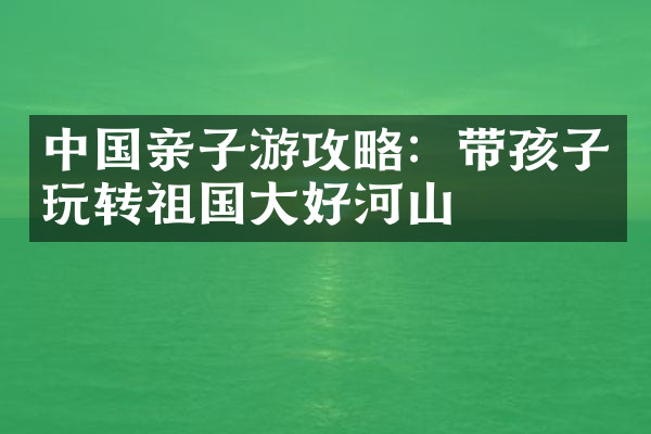 中国亲子游攻略：带孩子玩转祖国大好河山
