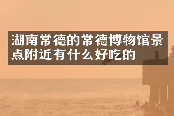 湖南常德的常德博物馆景点附近有什么好吃的