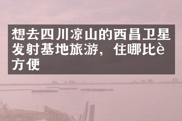 想去四川凉山的西昌卫星发射基地旅游，住哪比较方便