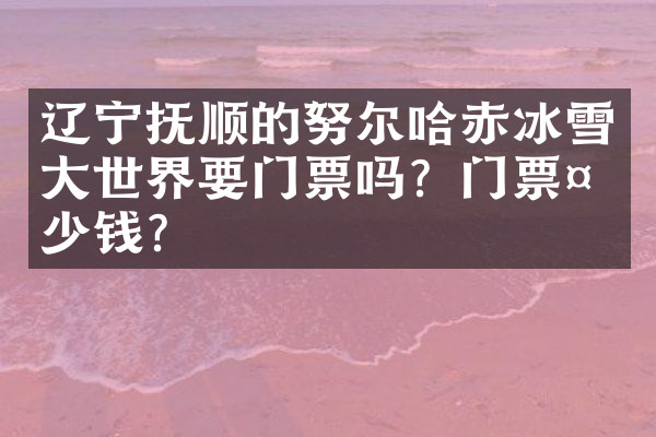 辽宁抚顺的努尔哈赤冰雪大世界要门票吗？门票多少钱？