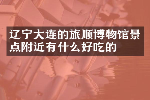 辽宁大连的旅顺博物馆景点附近有什么好吃的
