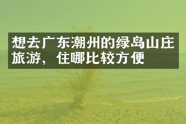 想去广东潮州的绿岛山庄旅游，住哪比较方便