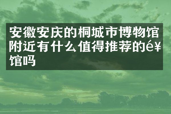 安徽安庆的桐城市博物馆附近有什么值得推荐的饭馆吗