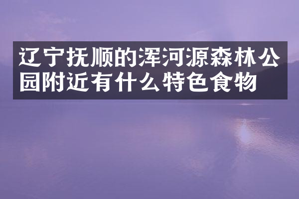 辽宁抚顺的浑河源森林公园附近有什么特色食物吗