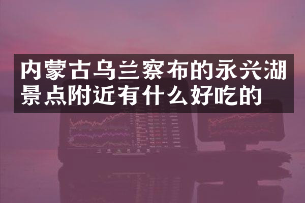 内蒙古乌兰察布的永兴湖景点附近有什么好吃的