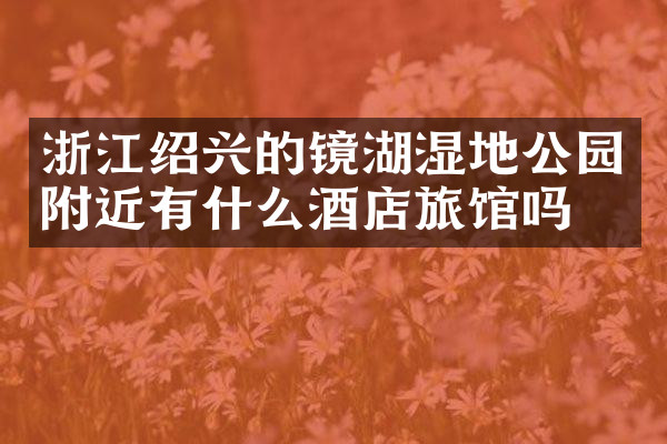 浙江绍兴的镜湖湿地公园附近有什么酒店旅馆吗