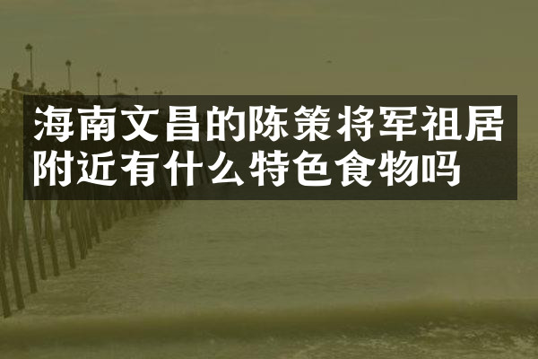 海南文昌的陈策将军祖居附近有什么特色食物吗