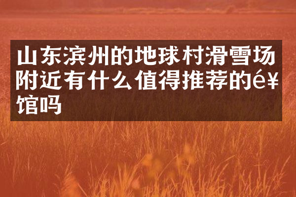 山东滨州的地球村滑雪场附近有什么值得推荐的饭馆吗