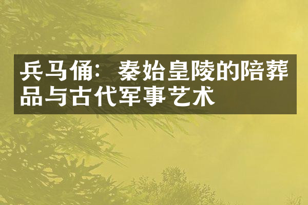 兵马俑：秦始皇陵的陪葬品与古代军事艺术