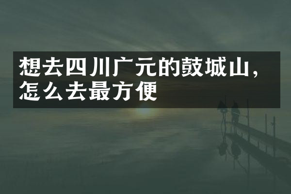 想去四川广元的鼓城山，怎么去最方便