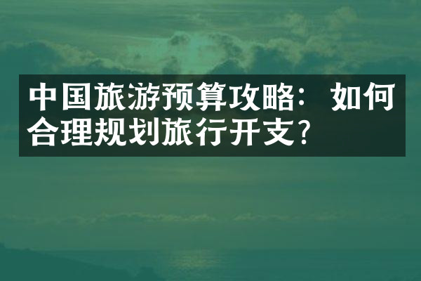 中国旅游预算攻略：如何合理规划旅行开支？