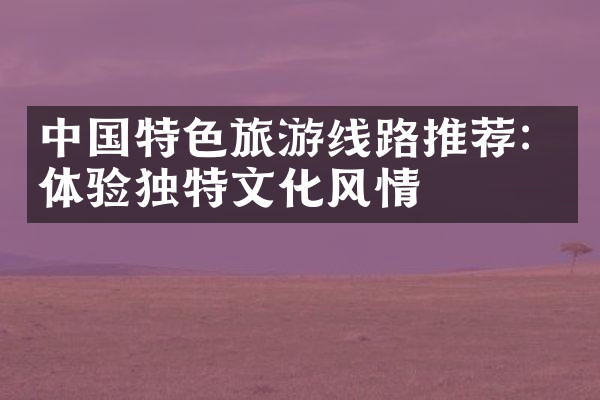 中国特色旅游线路推荐：体验独特文化风情