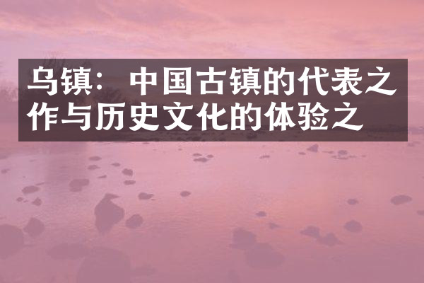 乌镇：中国古镇的代表之作与历史文化的体验之旅