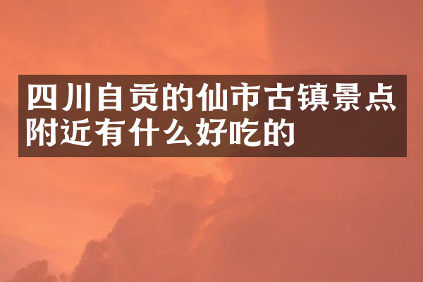 四川自贡的仙市古镇景点附近有什么好吃的