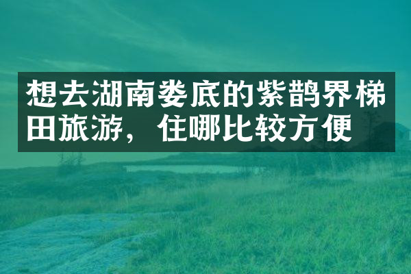 想去湖南娄底的紫鹊界梯田旅游，住哪比较方便