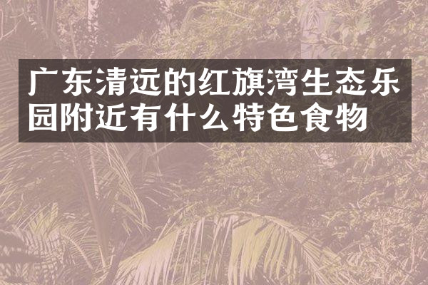 广东清远的红旗湾生态乐园附近有什么特色食物吗