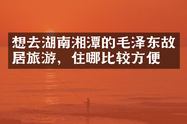 想去湖南湘潭的毛泽东故居旅游，住哪比较方便