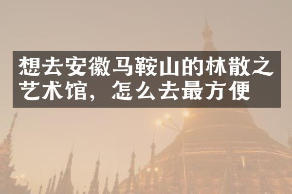 想去安徽马鞍山的林散之艺术馆，怎么去最方便