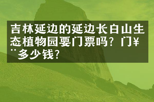 吉林延边的延边长白山生态植物园要门票吗？门票多少钱？