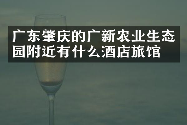 广东肇庆的广新农业生态园附近有什么酒店旅馆吗