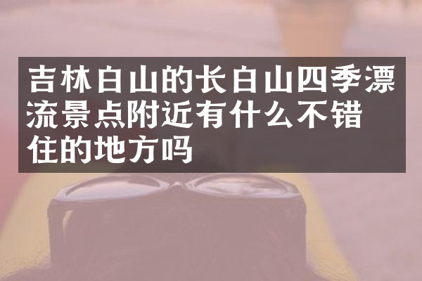 吉林白山的长白山四季漂流景点附近有什么不错的住的地方吗