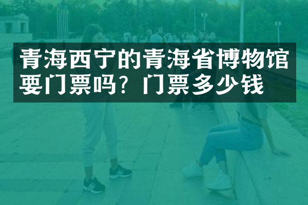 青海西宁的青海省博物馆要门票吗？门票多少钱？