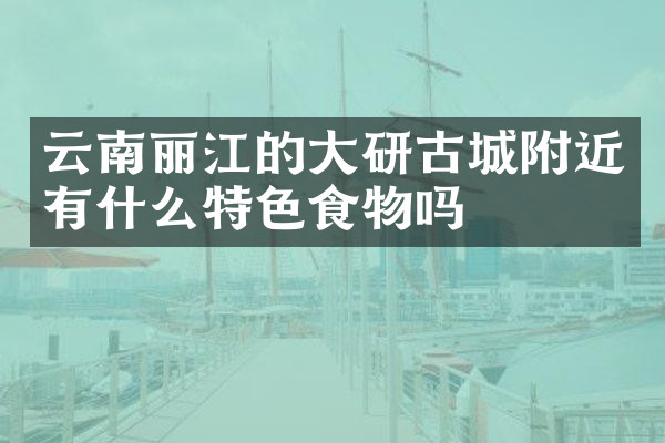 云南丽江的大研古城附近有什么特色食物吗
