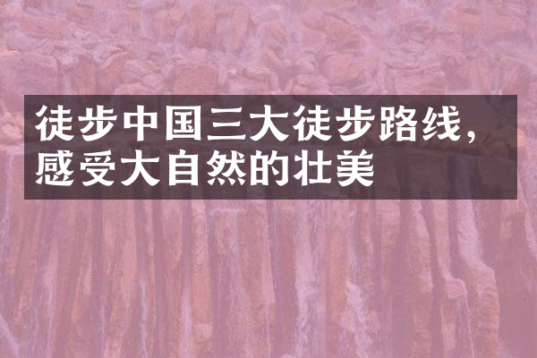 徒步中国三大徒步路线，感受大自然的壮美
